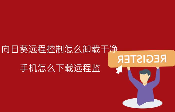 向日葵远程控制怎么卸载干净 手机怎么下载远程监？